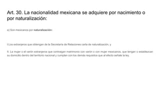 Art. 30. La nacionalidad mexicana se adquiere por nacimiento o
por naturalización:
a) Son mexicanos por naturalización:
I.Los extranjeros que obtengan de la Secretaría de Relaciones carta de naturalización, y
II. La mujer o el varón extranjeros que contraigan matrimonio con varón o con mujer mexicanos, que tengan o establezcan
su domicilio dentro del territorio nacional y cumplan con los demás requisitos que al efecto señale la ley.
 