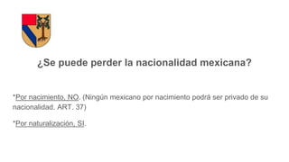 ¿Se puede perder la nacionalidad mexicana?
*Por nacimiento, NO. (Ningún mexicano por nacimiento podrá ser privado de su
nacionalidad. ART. 37)
*Por naturalización, SI.
 
