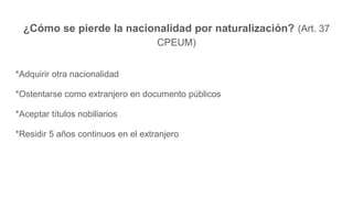 ¿Cómo se pierde la nacionalidad por naturalización? (Art. 37
CPEUM)
*Adquirir otra nacionalidad
*Ostentarse como extranjero en documento públicos
*Aceptar títulos nobiliarios
*Residir 5 años continuos en el extranjero
 