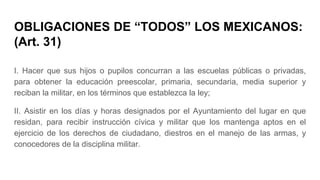 OBLIGACIONES DE “TODOS” LOS MEXICANOS:
(Art. 31)
I. Hacer que sus hijos o pupilos concurran a las escuelas públicas o privadas,
para obtener la educación preescolar, primaria, secundaria, media superior y
reciban la militar, en los términos que establezca la ley;
II. Asistir en los días y horas designados por el Ayuntamiento del lugar en que
residan, para recibir instrucción cívica y militar que los mantenga aptos en el
ejercicio de los derechos de ciudadano, diestros en el manejo de las armas, y
conocedores de la disciplina militar.
 