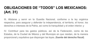 OBLIGACIONES DE “TODOS” LOS MEXICANOS:
(Art. 31)
III. Alistarse y servir en la Guardia Nacional, conforme a la ley orgánica
respectiva, para asegurar y defender la independencia, el territorio, el honor, los
derechos e intereses de la Patria, así como la tranquilidad y el orden interior; y
IV. Contribuir para los gastos públicos, así de la Federación, como de los
Estados, de la Ciudad de México y del Municipio en que residan, de la manera
proporcional y equitativa que dispongan las leyes. (fuente del derecho fiscal)
 