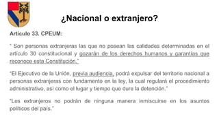 ¿Nacional o extranjero?
Artículo 33. CPEUM:
“ Son personas extranjeras las que no posean las calidades determinadas en el
artículo 30 constitucional y gozarán de los derechos humanos y garantías que
reconoce esta Constitución.”
“El Ejecutivo de la Unión, previa audiencia, podrá expulsar del territorio nacional a
personas extranjeras con fundamento en la ley, la cual regulará el procedimiento
administrativo, así como el lugar y tiempo que dure la detención.”
“Los extranjeros no podrán de ninguna manera inmiscuirse en los asuntos
políticos del país.”
 