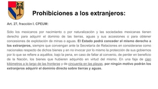 Prohibiciones a los extranjeros:
Art. 27, fracción I. CPEUM:
Sólo los mexicanos por nacimiento o por naturalización y las sociedades mexicanas tienen
derecho para adquirir el dominio de las tierras, aguas y sus accesiones o para obtener
concesiones de explotación de minas o aguas. El Estado podrá conceder el mismo derecho a
los extranjeros, siempre que convengan ante la Secretaría de Relaciones en considerarse como
nacionales respecto de dichos bienes y en no invocar por lo mismo la protección de sus gobiernos
por lo que se refiere a aquéllos; bajo la pena, en caso de faltar al convenio, de perder en beneficio
de la Nación, los bienes que hubieren adquirido en virtud del mismo. En una faja de cien
kilómetros a lo largo de las fronteras y de cincuenta en las playas, por ningún motivo podrán los
extranjeros adquirir el dominio directo sobre tierras y aguas.
 