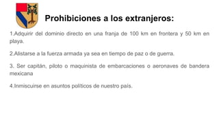 Prohibiciones a los extranjeros:
1.Adquirir del dominio directo en una franja de 100 km en frontera y 50 km en
playa.
2.Alistarse a la fuerza armada ya sea en tiempo de paz o de guerra.
3. Ser capitán, piloto o maquinista de embarcaciones o aeronaves de bandera
mexicana
4.Inmiscuirse en asuntos políticos de nuestro país.
 