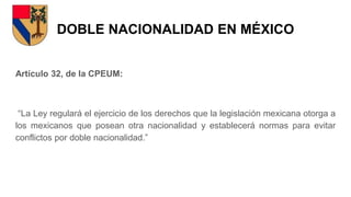 DOBLE NACIONALIDAD EN MÉXICO
Artículo 32, de la CPEUM:
“La Ley regulará el ejercicio de los derechos que la legislación mexicana otorga a
los mexicanos que posean otra nacionalidad y establecerá normas para evitar
conflictos por doble nacionalidad.”
 