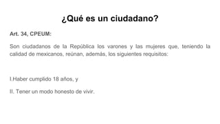 ¿Qué es un ciudadano?
Art. 34, CPEUM:
Son ciudadanos de la República los varones y las mujeres que, teniendo la
calidad de mexicanos, reúnan, además, los siguientes requisitos:
I.Haber cumplido 18 años, y
II. Tener un modo honesto de vivir.
 