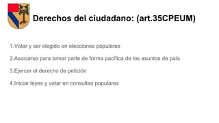 Derechos del ciudadano: (art.35CPEUM)
1.Votar y ser elegido en elecciones populares
2.Asociarse para tomar parte de forma pacífica de los asuntos de país
3.Ejercer el derecho de petición
4.Iniciar leyes y votar en consultas populares
 