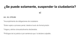 ¿Se puede solamente, suspender la ciudadanía?
sí
Art. 38, CPEUM:
*Incumplimiento de obligaciones de ciudadano
*Estar sujeto a proceso penal, desde el auto de formal prisión
*Vagos y ebrios consuetudinarios declarados
*Prófugos de la justicia o por sentencia que lo declare culpable.
 