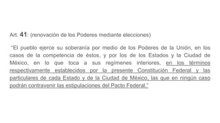 Art. 41: (renovación de los Poderes mediante elecciones)
“El pueblo ejerce su soberanía por medio de los Poderes de la Unión, en los
casos de la competencia de éstos, y por los de los Estados y la Ciudad de
México, en lo que toca a sus regímenes interiores, en los términos
respectivamente establecidos por la presente Constitución Federal y las
particulares de cada Estado y de la Ciudad de México, las que en ningún caso
podrán contravenir las estipulaciones del Pacto Federal.”
 