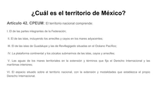 ¿Cuál es el territorio de México?
Artículo 42. CPEUM: El territorio nacional comprende:
I. El de las partes integrantes de la Federación;
II. El de las islas, incluyendo los arrecifes y cayos en los mares adyacentes;
III. El de las islas de Guadalupe y las de Revillagigedo situadas en el Océano Pacífico;
IV. La plataforma continental y los zócalos submarinos de las islas, cayos y arrecifes;
V. Las aguas de los mares territoriales en la extensión y términos que fija el Derecho Internacional y las
marítimas interiores;
VI. El espacio situado sobre el territorio nacional, con la extensión y modalidades que establezca el propio
Derecho Internacional.
 
