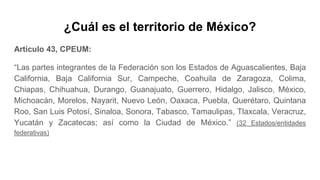 ¿Cuál es el territorio de México?
Artículo 43, CPEUM:
“Las partes integrantes de la Federación son los Estados de Aguascalientes, Baja
California, Baja California Sur, Campeche, Coahuila de Zaragoza, Colima,
Chiapas, Chihuahua, Durango, Guanajuato, Guerrero, Hidalgo, Jalisco, México,
Michoacán, Morelos, Nayarit, Nuevo León, Oaxaca, Puebla, Querétaro, Quintana
Roo, San Luis Potosí, Sinaloa, Sonora, Tabasco, Tamaulipas, Tlaxcala, Veracruz,
Yucatán y Zacatecas; así como la Ciudad de México.” (32 Estados/entidades
federativas)
 