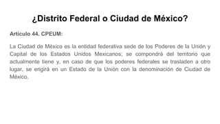 ¿Distrito Federal o Ciudad de México?
Artículo 44. CPEUM:
La Ciudad de México es la entidad federativa sede de los Poderes de la Unión y
Capital de los Estados Unidos Mexicanos; se compondrá del territorio que
actualmente tiene y, en caso de que los poderes federales se trasladen a otro
lugar, se erigirá en un Estado de la Unión con la denominación de Ciudad de
México.
 