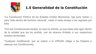 1.5 Generalidad de la Constitución
*La Constitución Política de los Estados Unidos Mexicanos, rige para “todos” y
para “todo dentro del territorio nacional”, nadie ni nada escapa a ser regulado por
ésta.
*Con las Constituciones locales, la cosa es distinta, ya que éstas sólo rigen dentro
de la entidad que las ha emitido, son de alcance limitado a sus respectivos
ámbitos territoriales.
*Cualquier modificación que se realice a la CPEUM, obliga a los Estados a
adecuar sus Constituciones .
 