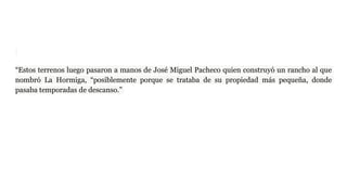 “Estos terrenos luego pasaron a manos de José Miguel Pacheco quien construyó un rancho al que
nombró La Hormiga, “posiblemente porque se trataba de su propiedad más pequeña, donde
pasaba temporadas de descanso.”
 