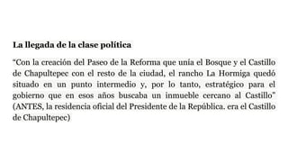 La llegada de la clase política
“Con la creación del Paseo de la Reforma que unía el Bosque y el Castillo
de Chapultepec con el resto de la ciudad, el rancho La Hormiga quedó
situado en un punto intermedio y, por lo tanto, estratégico para el
gobierno que en esos años buscaba un inmueble cercano al Castillo”
(ANTES, la residencia oficial del Presidente de la República. era el Castillo
de Chapultepec)
 