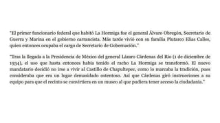 “El primer funcionario federal que habitó La Hormiga fue el general Álvaro Obregón, Secretario de
Guerra y Marina en el gobierno carrancista. Más tarde vivió con su familia Plutarco Elías Calles,
quien entonces ocupaba el cargo de Secretario de Gobernación.”
“Tras la llegada a la Presidencia de México del general Lázaro Cárdenas del Río (1 de diciembre de
1934), el uso que hasta entonces había tenido el racho La Hormiga se transformó. El nuevo
mandatario decidió no irse a vivir al Castillo de Chapultepec, como lo marcaba la tradición, pues
consideraba que era un lugar demasidado ostentoso. Así que Cárdenas giró instrucciones a su
equipo para que el recinto se convirtiera en un museo al que pudiera tener acceso la ciudadanía.”
 