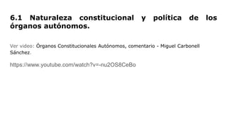 6.1 Naturaleza constitucional y política de los
órganos autónomos.
Ver video: Órganos Constitucionales Autónomos, comentario - Miguel Carbonell
Sánchez.
https://www.youtube.com/watch?v=-nu2OS8CeBo
 