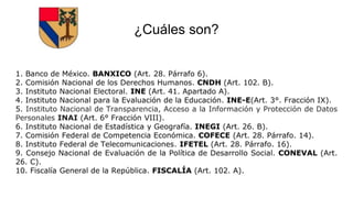¿Cuáles son?
1. Banco de México. BANXICO (Art. 28. Párrafo 6).
2. Comisión Nacional de los Derechos Humanos. CNDH (Art. 102. B).
3. Instituto Nacional Electoral. INE (Art. 41. Apartado A).
4. Instituto Nacional para la Evaluación de la Educación. INE-E(Art. 3°. Fracción IX).
5. Instituto Nacional de Transparencia, Acceso a la Información y Protección de Datos
Personales INAI (Art. 6° Fracción VIII).
6. Instituto Nacional de Estadística y Geografía. INEGI (Art. 26. B).
7. Comisión Federal de Competencia Económica. COFECE (Art. 28. Párrafo. 14).
8. Instituto Federal de Telecomunicaciones. IFETEL (Art. 28. Párrafo. 16).
9. Consejo Nacional de Evaluación de la Política de Desarrollo Social. CONEVAL (Art.
26. C).
10. Fiscalía General de la República. FISCALÍA (Art. 102. A).
 