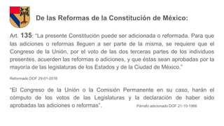 De las Reformas de la Constitución de México:
Art. 135: “La presente Constitución puede ser adicionada o reformada. Para que
las adiciones o reformas lleguen a ser parte de la misma, se requiere que el
Congreso de la Unión, por el voto de las dos terceras partes de los individuos
presentes, acuerden las reformas o adiciones, y que éstas sean aprobadas por la
mayoría de las legislaturas de los Estados y de la Ciudad de México.”
Reformado DOF 29-01-2016
“El Congreso de la Unión o la Comisión Permanente en su caso, harán el
cómputo de los votos de las Legislaturas y la declaración de haber sido
aprobadas las adiciones o reformas”. Párrafo adicionado DOF 21-10-1966
 