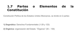 1.7 Partes o Elementos de la
Constitución
Constitución Política de los Estados Unidos Mexicanos, se divide en 2 partes:
1) Dogmática: Derechos Fundamentales (1-29 y 123)
2) Orgánica: organización del Estado. “Órganos” (30 – 136)
 