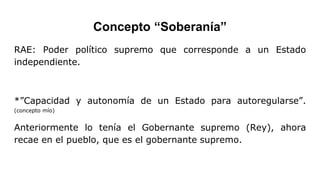 Concepto “Soberanía”
RAE: Poder político supremo que corresponde a un Estado
independiente.
*”Capacidad y autonomía de un Estado para autoregularse”.
(concepto mío)
Anteriormente lo tenía el Gobernante supremo (Rey), ahora
recae en el pueblo, que es el gobernante supremo.
 