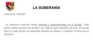 LA SOBERANÍA
Artículo 39, CPEUM:
“La soberanía nacional reside esencial y originariamente en el pueblo. Todo
poder público dimana del pueblo y se instituye para beneficio de éste. El pueblo
tiene en todo tiempo el inalienable derecho de alterar o modificar la forma de su
gobierno.”
 
