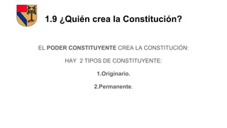 1.9 ¿Quién crea la Constitución?
EL PODER CONSTITUYENTE CREA LA CONSTITUCIÓN:
HAY 2 TIPOS DE CONSTITUYENTE:
1.Originario.
2.Permanente.
 