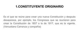 1.CONSTITUYENTE ORIGINARIO
Es el que se reúne para crear una nueva Constitución y después
desaparece, por ejemplo, los Congresos que se reunieron para
crear la Constitución de 1857 o la de 1917, que es la vigente.
(Venustiano Carranza y compañía)
 