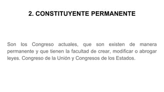 2. CONSTITUYENTE PERMANENTE
Son los Congreso actuales, que son existen de manera
permanente y que tienen la facultad de crear, modificar o abrogar
leyes. Congreso de la Unión y Congresos de los Estados.
 