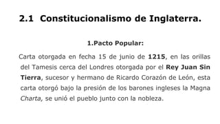 2.1 Constitucionalismo de Inglaterra.
1.Pacto Popular:
Carta otorgada en fecha 15 de junio de 1215, en las orillas
del Tamesis cerca del Londres otorgada por el Rey Juan Sin
Tierra, sucesor y hermano de Ricardo Corazón de León, esta
carta otorgó bajo la presión de los barones ingleses la Magna
Charta, se unió el pueblo junto con la nobleza.
 
