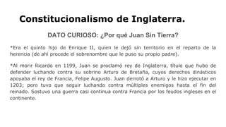 Constitucionalismo de Inglaterra.
DATO CURIOSO: ¿Por qué Juan Sin Tierra?
*Era el quinto hijo de Enrique II, quien le dejó sin territorio en el reparto de la
herencia (de ahí procede el sobrenombre que le puso su propio padre).
*Al morir Ricardo en 1199, Juan se proclamó rey de Inglaterra, título que hubo de
defender luchando contra su sobrino Arturo de Bretaña, cuyos derechos dinásticos
apoyaba el rey de Francia, Felipe Augusto. Juan derrotó a Arturo y le hizo ejecutar en
1203; pero tuvo que seguir luchando contra múltiples enemigos hasta el fin del
reinado. Sostuvo una guerra casi continua contra Francia por los feudos ingleses en el
continente.
 