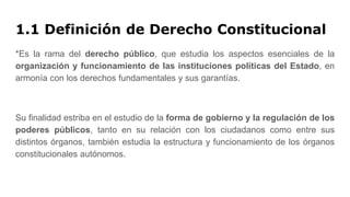 1.1 Definición de Derecho Constitucional
*Es la rama del derecho público, que estudia los aspectos esenciales de la
organización y funcionamiento de las instituciones políticas del Estado, en
armonía con los derechos fundamentales y sus garantías.
Su finalidad estriba en el estudio de la forma de gobierno y la regulación de los
poderes públicos, tanto en su relación con los ciudadanos como entre sus
distintos órganos, también estudia la estructura y funcionamiento de los órganos
constitucionales autónomos.
 
