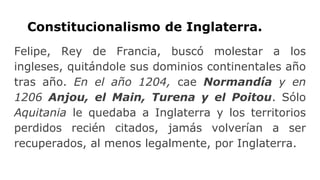 Constitucionalismo de Inglaterra.
Felipe, Rey de Francia, buscó molestar a los
ingleses, quitándole sus dominios continentales año
tras año. En el año 1204, cae Normandía y en
1206 Anjou, el Main, Turena y el Poitou. Sólo
Aquitania le quedaba a Inglaterra y los territorios
perdidos recién citados, jamás volverían a ser
recuperados, al menos legalmente, por Inglaterra.
 