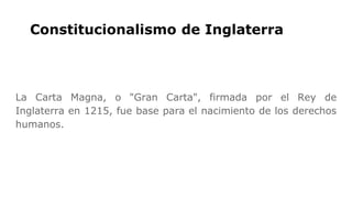 Constitucionalismo de Inglaterra
La Carta Magna, o "Gran Carta", firmada por el Rey de
Inglaterra en 1215, fue base para el nacimiento de los derechos
humanos.
 