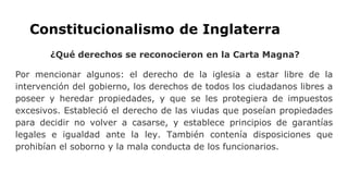 Constitucionalismo de Inglaterra
¿Qué derechos se reconocieron en la Carta Magna?
Por mencionar algunos: el derecho de la iglesia a estar libre de la
intervención del gobierno, los derechos de todos los ciudadanos libres a
poseer y heredar propiedades, y que se les protegiera de impuestos
excesivos. Estableció el derecho de las viudas que poseían propiedades
para decidir no volver a casarse, y establece principios de garantías
legales e igualdad ante la ley. También contenía disposiciones que
prohibían el soborno y la mala conducta de los funcionarios.
 