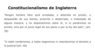 Constitucionalismo de Inglaterra
"Ningún hombre libre será arrestado, o detenido en prisión, o
desposeído de sus bienes, proscrito o desterrado, o molestado de
alguna manera; y no dispondremos sobre él, ni lo pondremos en
prisión, sino por el juicio legal de sus pares o por la ley del país", (art.
39)
"A nadie venderemos, a nadie negaremos ni retardaremos el derecho a
la justicia"(art. 40)
 