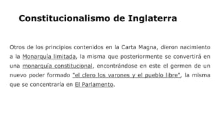 Constitucionalismo de Inglaterra
Otros de los principios contenidos en la Carta Magna, dieron nacimiento
a la Monarquía limitada, la misma que posteriormente se convertirá en
una monarquía constitucional, encontrándose en este el germen de un
nuevo poder formado "el clero los varones y el pueblo libre", la misma
que se concentraría en El Parlamento.
 