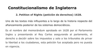 Constitucionalismo de Inglaterra
2. Petition of Rights (petición de derechos) 1628.
Uno de los textos más influyentes a lo largo de la historia respecto del
afianzamiento posterior de los sistemas democráticos.
Es el nombre del memorándum aprobado en 1628 por el Parlamento
Ingles y presentando al Rey Carlos asegurando al parlamento, el
derecho a decidir sobre los impuestos y solo a los tribunales de privar
la libertad a los ciudadanos, esta petición fue aceptada pero no puesta
en vigencia.
 