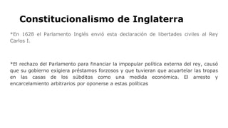 Constitucionalismo de Inglaterra
*En 1628 el Parlamento Inglés envió esta declaración de libertades civiles al Rey
Carlos I.
*El rechazo del Parlamento para financiar la impopular política externa del rey, causó
que su gobierno exigiera préstamos forzosos y que tuvieran que acuartelar las tropas
en las casas de los súbditos como una medida económica. El arresto y
encarcelamiento arbitrarios por oponerse a estas políticas
 