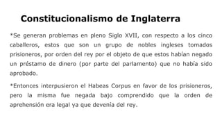 Constitucionalismo de Inglaterra
*Se generan problemas en pleno Siglo XVII, con respecto a los cinco
caballeros, estos que son un grupo de nobles ingleses tomados
prisioneros, por orden del rey por el objeto de que estos habían negado
un préstamo de dinero (por parte del parlamento) que no había sido
aprobado.
*Entonces interpusieron el Habeas Corpus en favor de los prisioneros,
pero la misma fue negada bajo comprendido que la orden de
aprehensión era legal ya que devenía del rey.
 