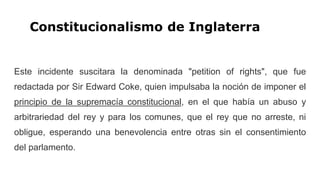 Constitucionalismo de Inglaterra
Este incidente suscitara la denominada "petition of rights", que fue
redactada por Sir Edward Coke, quien impulsaba la noción de imponer el
principio de la supremacía constitucional, en el que había un abuso y
arbitrariedad del rey y para los comunes, que el rey que no arreste, ni
obligue, esperando una benevolencia entre otras sin el consentimiento
del parlamento.
 