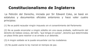 Constitucionalismo de Inglaterra
La Petición del Derecho, iniciada por Sir Edward Coke, se basó en
estatutos y documentos oficiales anteriores y hace valer cuatro
principios:
(1) No se podrá recaudar ningún impuesto sin el consentimiento del Parlamento
(2) No se puede encarcelar a ningún súbdito sin una causa probada, reafirmación del
derecho de habeas corpus, del latín, "que tengas el cuerpo”, derecho que determinaba
un plazo límite para resolver si se arresta a un detenido.
(3) A ningún soldado se le puede encuartelar con los ciudadanos
(4) No puede usarse la ley marcial en tiempos de paz.
 