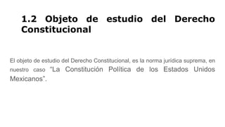 1.2 Objeto de estudio del Derecho
Constitucional
El objeto de estudio del Derecho Constitucional, es la norma jurídica suprema, en
nuestro caso “La Constitución Política de los Estados Unidos
Mexicanos”.
 