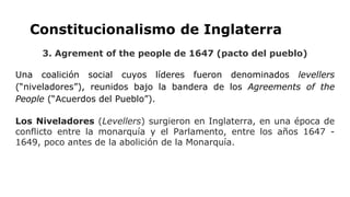 Constitucionalismo de Inglaterra
3. Agrement of the people de 1647 (pacto del pueblo)
Una coalición social cuyos líderes fueron denominados levellers
(“niveladores”), reunidos bajo la bandera de los Agreements of the
People (“Acuerdos del Pueblo”).
Los Niveladores (Levellers) surgieron en Inglaterra, en una época de
conflicto entre la monarquía y el Parlamento, entre los años 1647 -
1649, poco antes de la abolición de la Monarquía.
 