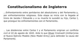 Constitucionalismo de Inglaterra
...Enfrentamiento entre partidarios del absolutismo y del Parlamento y,
por enfrentamientos religiosos. Esta etapa se inicia con la llegada al
trono de Jacobo I Estuardo y a su muerte le sucedió su hijo, Carlos I,
que prosigue los enfrentamientos con el Parlamento.
… Las disidencias entre Carlos I y el Parlamento originan un conflicto
civil el 22 de agosto de 1642. Ante lo que Oliver Cromwell (militar)crea
el Nuevo Ejército Modelo (New Model Army) para defender la causa del
Parlamento.
 