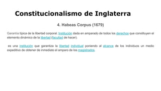 Constitucionalismo de Inglaterra
4. Habeas Corpus (1679)
Garantía típica de la libertad corporal. Institución dada en amparado de todos los derechos que constituyen el
elemento dinámico de la libertad (facultad de hacer).
es una institución que garantiza la libertad individual poniendo al alcance de los individuos un medio
expeditivo de obtener de inmediato el amparo de los magistrados.
 