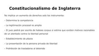 Constitucionalismo de Inglaterra
No implica un aumento de derechos solo los instrumenta:
- Determina la competencia
- La legitimación procesal es amplia
- El juez pedirá por escrito de habeas corpus si estima que existen motivos razonables
de un atentado contra la libertad personal
- Establecimiento de plazos
- La presentación de la persona privada de libertad
- Prohibición de trasladarse al detenido
 