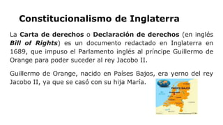 Constitucionalismo de Inglaterra
La Carta de derechos o Declaración de derechos (en inglés
Bill of Rights) es un documento redactado en Inglaterra en
1689, que impuso el Parlamento inglés al príncipe Guillermo de
Orange para poder suceder al rey Jacobo II.
Guillermo de Orange, nacido en Países Bajos, era yerno del rey
Jacobo II, ya que se casó con su hija María.
 