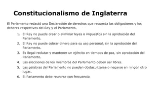 Constitucionalismo de Inglaterra
El Parlamento redactó una Declaración de derechos que recuerda las obligaciones y los
deberes respectivos del Rey y el Parlamento.
1. El Rey no puede crear o eliminar leyes o impuestos sin la aprobación del
Parlamento.
2. El Rey no puede cobrar dinero para su uso personal, sin la aprobación del
Parlamento.
3. Es ilegal reclutar y mantener un ejército en tiempos de paz, sin aprobación del
Parlamento.
4. Las elecciones de los miembros del Parlamento deben ser libres.
5. Las palabras del Parlamento no pueden obstaculizarse o negarse en ningún otro
lugar.
6. El Parlamento debe reunirse con frecuencia
 