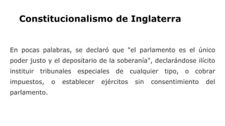 Constitucionalismo de Inglaterra
En pocas palabras, se declaró que "el parlamento es el único
poder justo y el depositario de la soberanía", declarándose ilícito
instituir tribunales especiales de cualquier tipo, o cobrar
impuestos, o establecer ejércitos sin consentimiento del
parlamento.
 